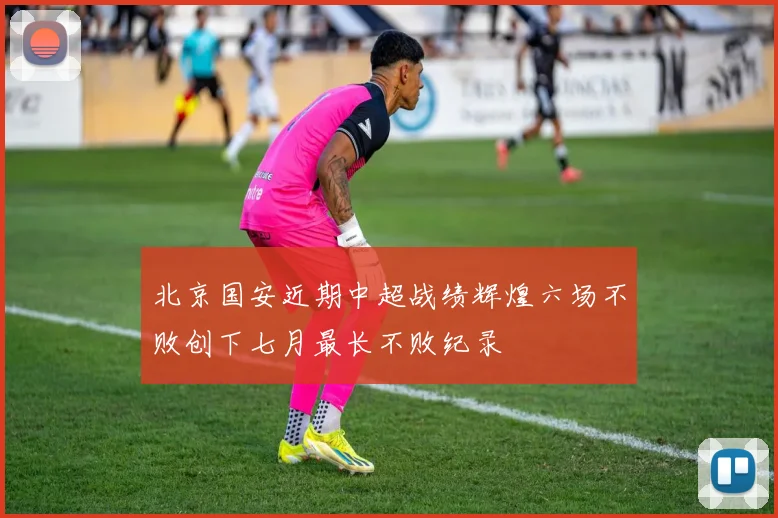 北京国安近期中超战绩辉煌六场不败创下七月最长不败纪录