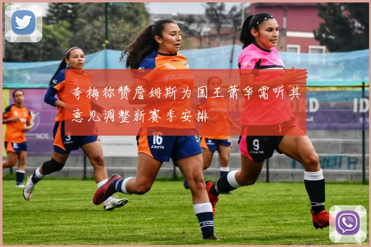 夸梅称赞詹姆斯为国王萧华需听其意见调整新赛季安排