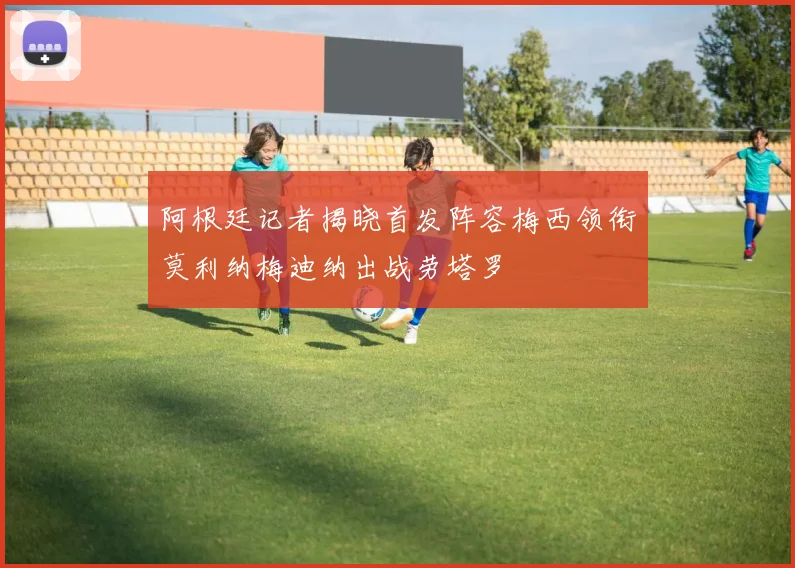 阿根廷记者揭晓首发阵容梅西领衔莫利纳梅迪纳出战劳塔罗