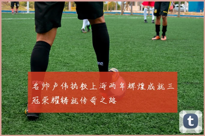 名帅卢伟执教上海两年辉煌成就三冠荣耀铸就传奇之路