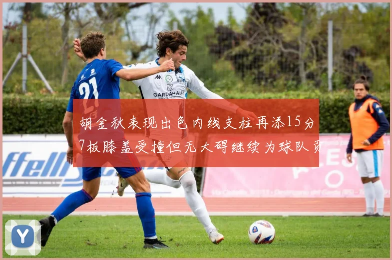 胡金秋表现出色内线支柱再添15分7板膝盖受撞但无大碍继续为球队贡献力量