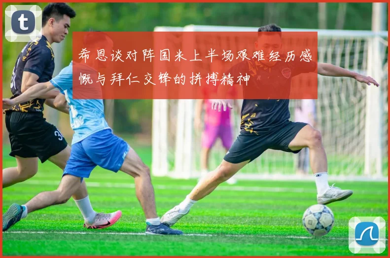 希恩谈对阵国米上半场艰难经历感慨与拜仁交锋的拼搏精神