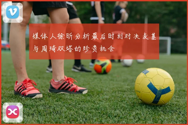 媒体人徐昕分析最后时刻对决麦基与周琦双塔的珍贵机会