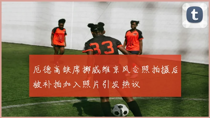 厄德高缺席挪威维京风合照拍摄后被补拍加入照片引发热议