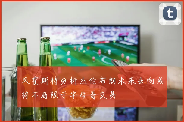 风霍斯特分析杰伦布朗未来去向或将不局限于字母哥交易