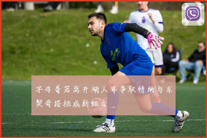 字母哥若离开湖人可争取特纳与东契奇搭档成新组合