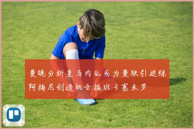 曼晚分析皇马内乱或为曼联引进琼阿梅尼创造机会接班卡塞米罗