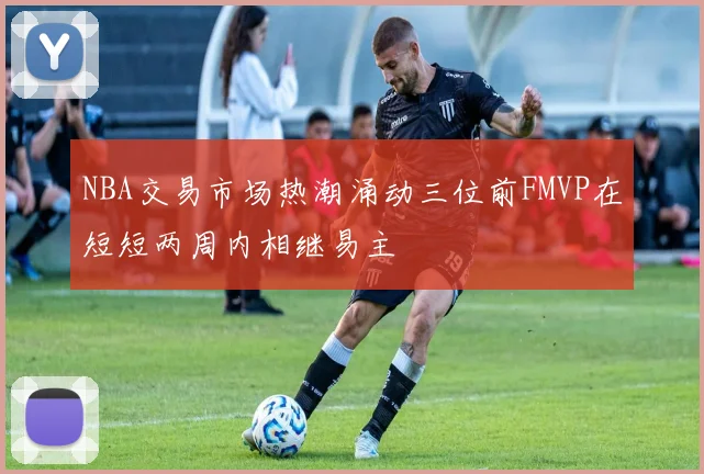 NBA交易市场热潮涌动三位前FMVP在短短两周内相继易主