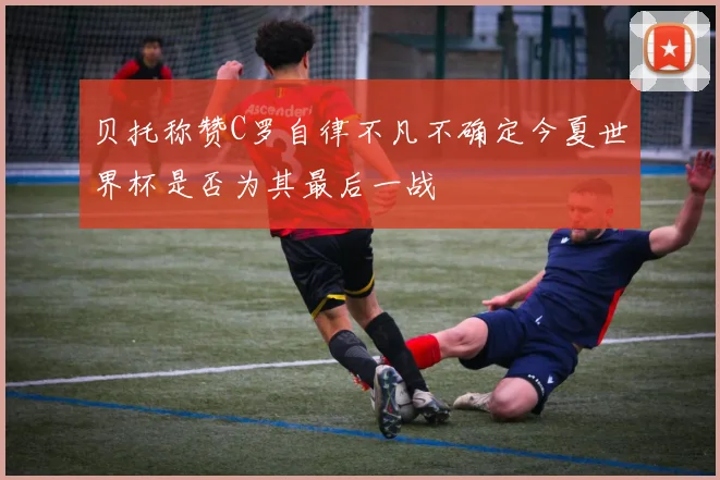 贝托称赞C罗自律不凡不确定今夏世界杯是否为其最后一战