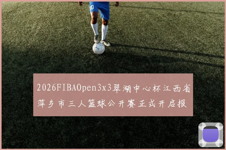 2026FIBAOpen3x3翠湖中心杯江西省萍乡市三人篮球公开赛正式开启报名通道