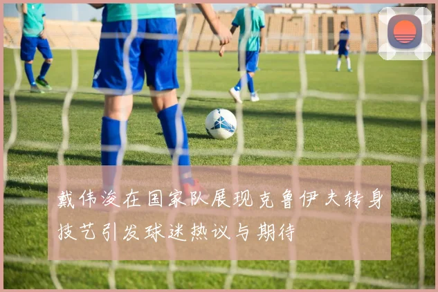 戴伟浚在国家队展现克鲁伊夫转身技艺引发球迷热议与期待
