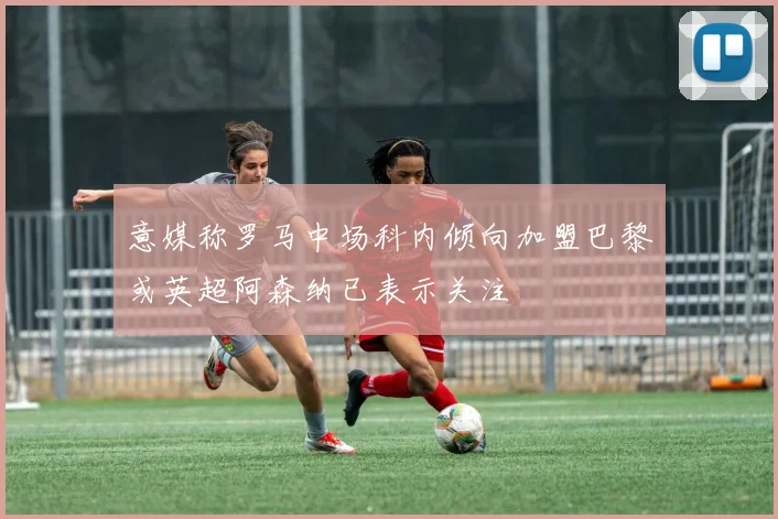 意媒称罗马中场科内倾向加盟巴黎或英超阿森纳已表示关注