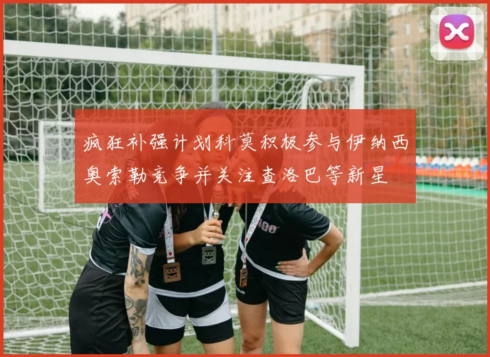 疯狂补强计划科莫积极参与伊纳西奥索勒竞争并关注查洛巴等新星