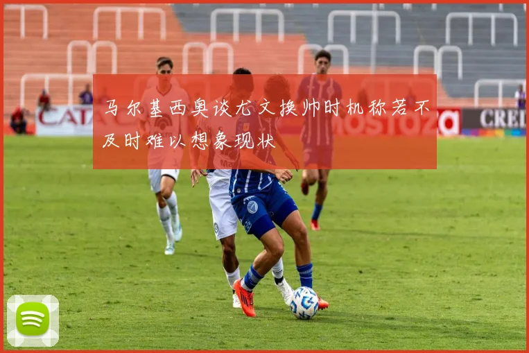 马尔基西奥谈尤文换帅时机称若不及时难以想象现状