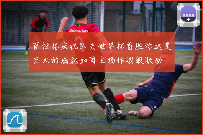 萨拉赫庆祝队史世界杯首胜称这是巨大的成就如同主场作战般激动
