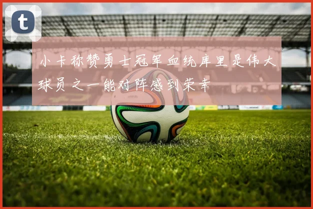小卡称赞勇士冠军血统库里是伟大球员之一能对阵感到荣幸