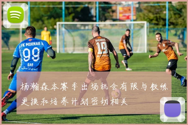 杨瀚森本赛季出场机会有限与教练更换和培养计划密切相关