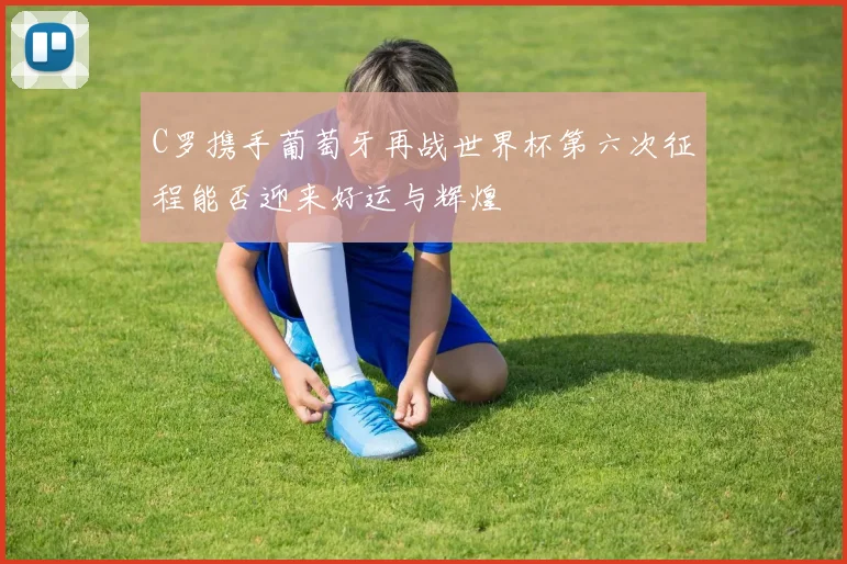C罗携手葡萄牙再战世界杯第六次征程能否迎来好运与辉煌