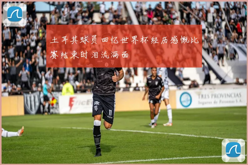 土耳其球员回忆世界杯经历感慨比赛结束时泪流满面