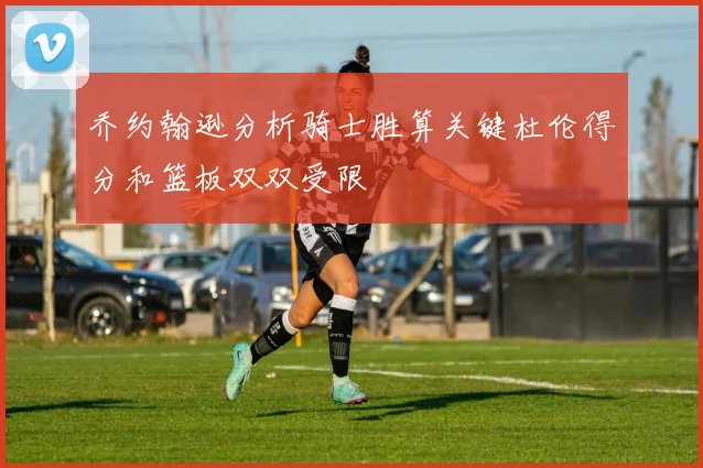 乔约翰逊分析骑士胜算关键杜伦得分和篮板双双受限