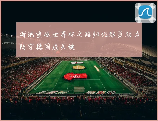 海地重返世界杯之路归化球员助力防守稳固成关键